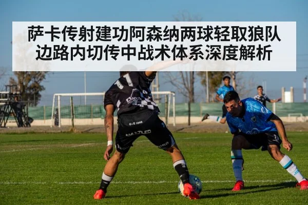 萨卡传射建功阿森纳两球轻取狼队 边路内切传中战术体系深度解析
